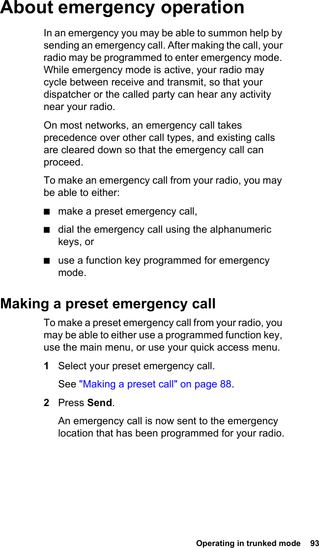  Operating in trunked mode  93About emergency operationIn an emergency you may be able to summon help by sending an emergency call. After making the call, your radio may be programmed to enter emergency mode. While emergency mode is active, your radio may cycle between receive and transmit, so that your dispatcher or the called party can hear any activity near your radio.On most networks, an emergency call takes precedence over other call types, and existing calls are cleared down so that the emergency call can proceed.To make an emergency call from your radio, you may be able to either:■make a preset emergency call,■dial the emergency call using the alphanumeric keys, or■use a function key programmed for emergency mode.Making a preset emergency callTo make a preset emergency call from your radio, you may be able to either use a programmed function key, use the main menu, or use your quick access menu.1Select your preset emergency call. See &quot;Making a preset call&quot; on page 88.2Press Send. An emergency call is now sent to the emergency location that has been programmed for your radio.