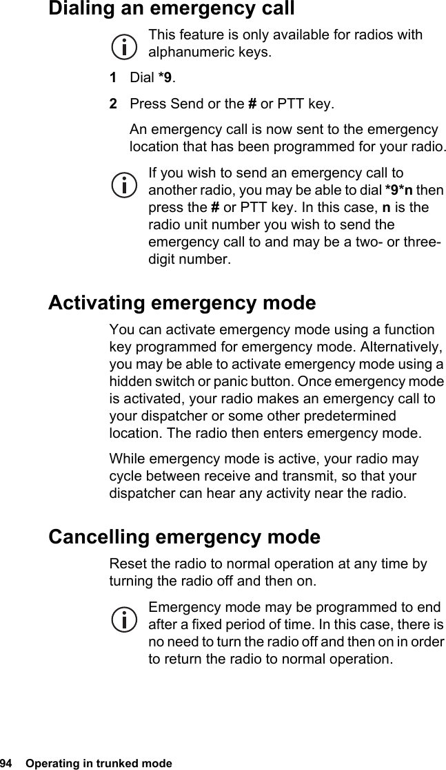 94  Operating in trunked modeDialing an emergency callThis feature is only available for radios with alphanumeric keys.1Dial *9.2Press Send or the # or PTT key.An emergency call is now sent to the emergency location that has been programmed for your radio.If you wish to send an emergency call to another radio, you may be able to dial *9*n then press the # or PTT key. In this case, n is the radio unit number you wish to send the emergency call to and may be a two- or three-digit number.Activating emergency modeYou can activate emergency mode using a function key programmed for emergency mode. Alternatively, you may be able to activate emergency mode using a hidden switch or panic button. Once emergency mode is activated, your radio makes an emergency call to your dispatcher or some other predetermined location. The radio then enters emergency mode.While emergency mode is active, your radio may cycle between receive and transmit, so that your dispatcher can hear any activity near the radio.Cancelling emergency modeReset the radio to normal operation at any time by turning the radio off and then on.Emergency mode may be programmed to end after a fixed period of time. In this case, there is no need to turn the radio off and then on in order to return the radio to normal operation.