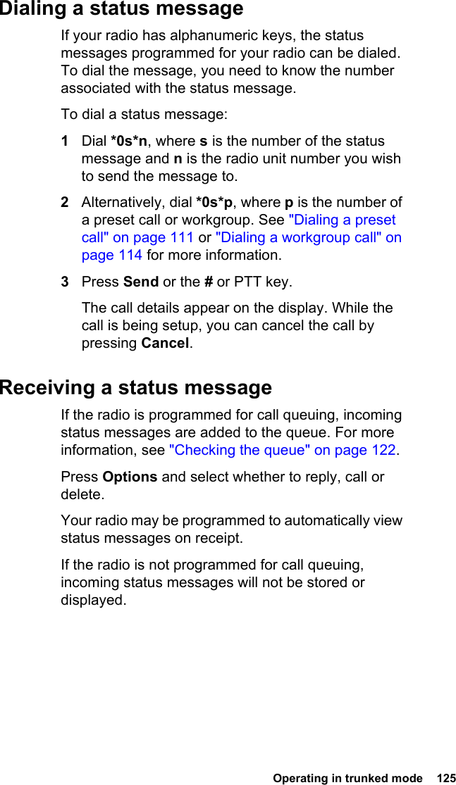  Operating in trunked mode  125Dialing a status messageIf your radio has alphanumeric keys, the status messages programmed for your radio can be dialed. To dial the message, you need to know the number associated with the status message. To dial a status message:1Dial *0s*n, where s is the number of the status message and n is the radio unit number you wish to send the message to.2Alternatively, dial *0s*p, where p is the number of a preset call or workgroup. See &quot;Dialing a preset call&quot; on page 111 or &quot;Dialing a workgroup call&quot; on page 114 for more information.3Press Send or the # or PTT key.The call details appear on the display. While the call is being setup, you can cancel the call by pressing Cancel.Receiving a status messageIf the radio is programmed for call queuing, incoming status messages are added to the queue. For more information, see &quot;Checking the queue&quot; on page 122.Press Options and select whether to reply, call or delete.Your radio may be programmed to automatically view status messages on receipt.If the radio is not programmed for call queuing, incoming status messages will not be stored or displayed.