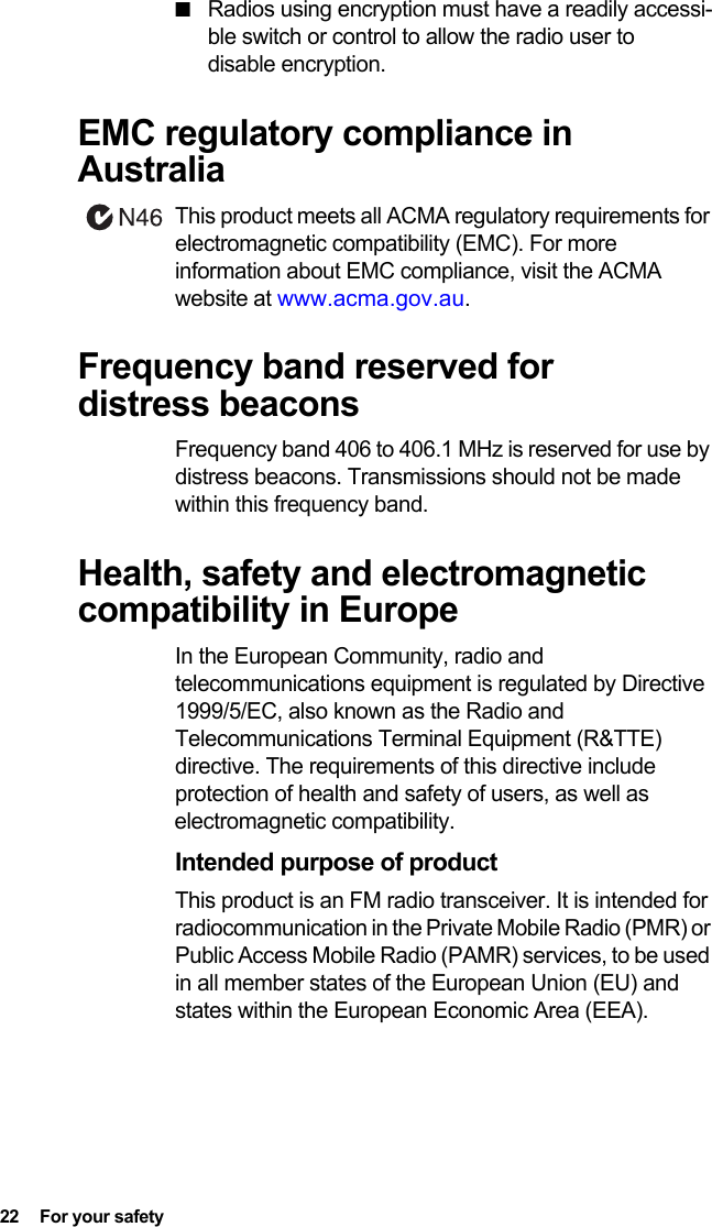 22  For your safety■Radios using encryption must have a readily accessi-ble switch or control to allow the radio user to disable encryption.EMC regulatory compliance in AustraliaThis product meets all ACMA regulatory requirements for electromagnetic compatibility (EMC). For more information about EMC compliance, visit the ACMA website at www.acma.gov.au.Frequency band reserved for distress beaconsFrequency band 406 to 406.1 MHz is reserved for use by distress beacons. Transmissions should not be made within this frequency band.Health, safety and electromagnetic compatibility in EuropeIn the European Community, radio and telecommunications equipment is regulated by Directive 1999/5/EC, also known as the Radio and Telecommunications Terminal Equipment (R&amp;TTE) directive. The requirements of this directive include protection of health and safety of users, as well as electromagnetic compatibility.Intended purpose of productThis product is an FM radio transceiver. It is intended for radiocommunication in the Private Mobile Radio (PMR) or Public Access Mobile Radio (PAMR) services, to be used in all member states of the European Union (EU) and states within the European Economic Area (EEA).