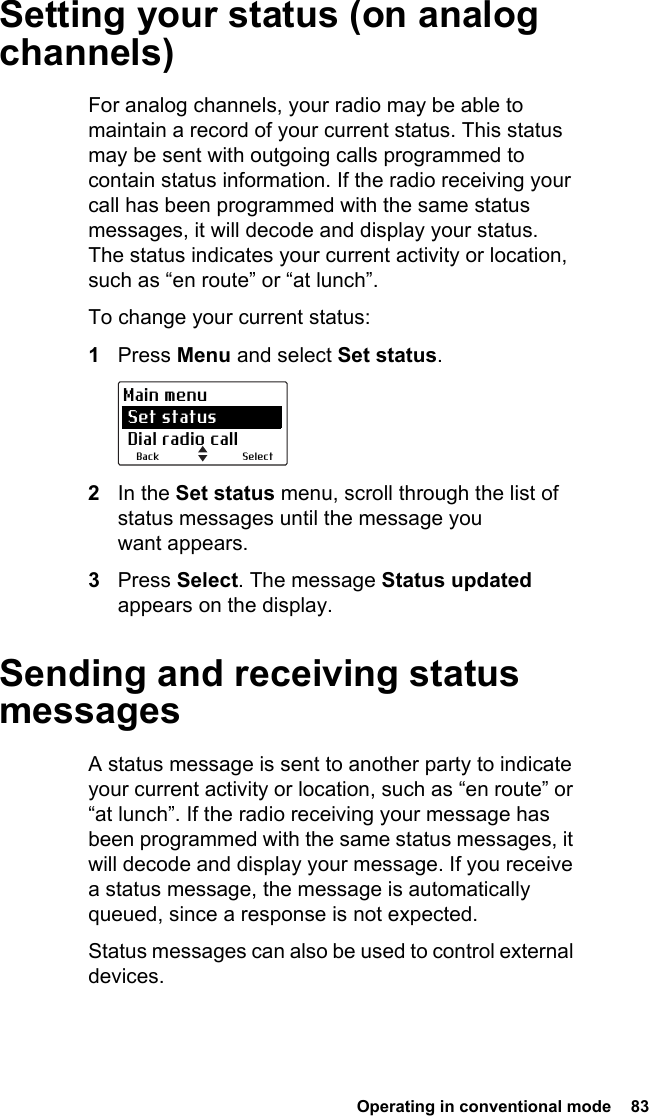  Operating in conventional mode  83Setting your status (on analog channels)For analog channels, your radio may be able to maintain a record of your current status. This status may be sent with outgoing calls programmed to contain status information. If the radio receiving your call has been programmed with the same status messages, it will decode and display your status. The status indicates your current activity or location, such as “en route” or “at lunch”.To change your current status:1Press Menu and select Set status.2In the Set status menu, scroll through the list of status messages until the message you want appears.3Press Select. The message Status updated appears on the display.Sending and receiving status messagesA status message is sent to another party to indicate your current activity or location, such as “en route” or “at lunch”. If the radio receiving your message has been programmed with the same status messages, it will decode and display your message. If you receive a status message, the message is automatically queued, since a response is not expected.Status messages can also be used to control external devices.SelectBackMain menu Set status Dial radio call