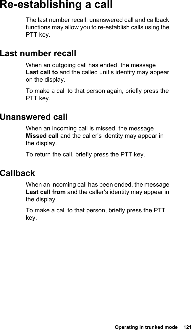  Operating in trunked mode  121Re-establishing a callThe last number recall, unanswered call and callback functions may allow you to re-establish calls using the PTT key.Last number recallWhen an outgoing call has ended, the message Last call to and the called unit’s identity may appear on the display.To make a call to that person again, briefly press the PTT key.Unanswered callWhen an incoming call is missed, the message Missed call and the caller’s identity may appear in the display.To return the call, briefly press the PTT key.CallbackWhen an incoming call has been ended, the message Last call from and the caller’s identity may appear in the display.To make a call to that person, briefly press the PTT key.