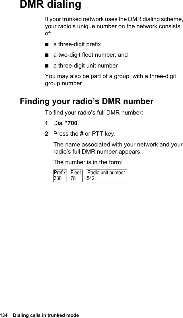 134  Dialing calls in trunked modeDMR dialingIf your trunked network uses the DMR dialing scheme, your radio’s unique number on the network consists of:■a three-digit prefix■a two-digit fleet number, and■a three-digit unit numberYou may also be part of a group, with a three-digit group number.Finding your radio’s DMR numberTo find your radio’s full DMR number:1Dial *700.2Press the # or PTT key.The name associated with your network and your radio’s full DMR number appears.The number is in the form:Radio unit number542Prefix330Fleet78