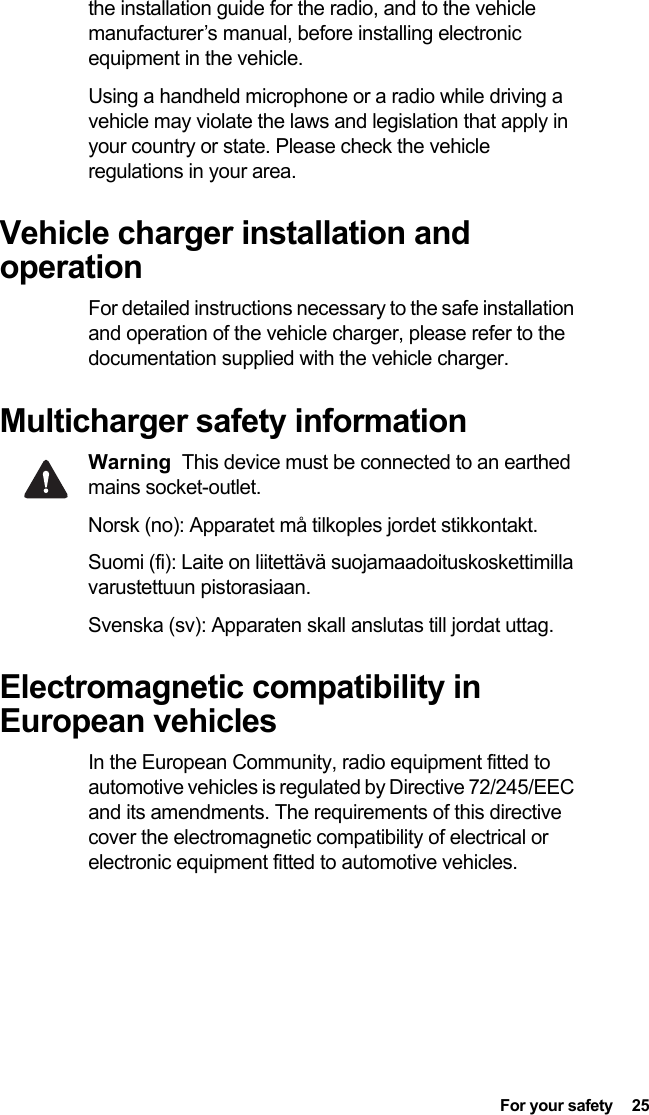  For your safety  25the installation guide for the radio, and to the vehicle manufacturer’s manual, before installing electronic equipment in the vehicle.Using a handheld microphone or a radio while driving a vehicle may violate the laws and legislation that apply in your country or state. Please check the vehicle regulations in your area.Vehicle charger installation and operationFor detailed instructions necessary to the safe installation and operation of the vehicle charger, please refer to the documentation supplied with the vehicle charger.Multicharger safety informationWarning This device must be connected to an earthed mains socket-outlet.Norsk (no): Apparatet må tilkoples jordet stikkontakt. Suomi (fi): Laite on liitettävä suojamaadoituskoskettimilla varustettuun pistorasiaan. Svenska (sv): Apparaten skall anslutas till jordat uttag. Electromagnetic compatibility in European vehiclesIn the European Community, radio equipment fitted to automotive vehicles is regulated by Directive 72/245/EEC and its amendments. The requirements of this directive cover the electromagnetic compatibility of electrical or electronic equipment fitted to automotive vehicles.