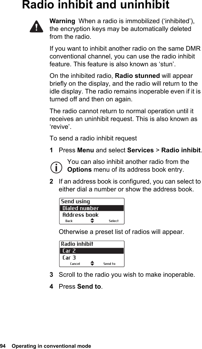 94  Operating in conventional modeRadio inhibit and uninhibitWarning  When a radio is immobilized (‘inhibited’), the encryption keys may be automatically deleted from the radio.If you want to inhibit another radio on the same DMR conventional channel, you can use the radio inhibit feature. This feature is also known as ‘stun’. On the inhibited radio, Radio stunned will appear briefly on the display, and the radio will return to the idle display. The radio remains inoperable even if it is turned off and then on again.The radio cannot return to normal operation until it receives an uninhibit request. This is also known as ‘revive’.To send a radio inhibit request1Press Menu and select Services &gt; Radio inhibit.You can also inhibit another radio from the Options menu of its address book entry.2If an address book is configured, you can select to either dial a number or show the address book.Otherwise a preset list of radios will appear.3Scroll to the radio you wish to make inoperable.4Press Send to. Send using Dialed number Address bookBack SelectRadio inhibit Car 2  Car 3Send toCancel