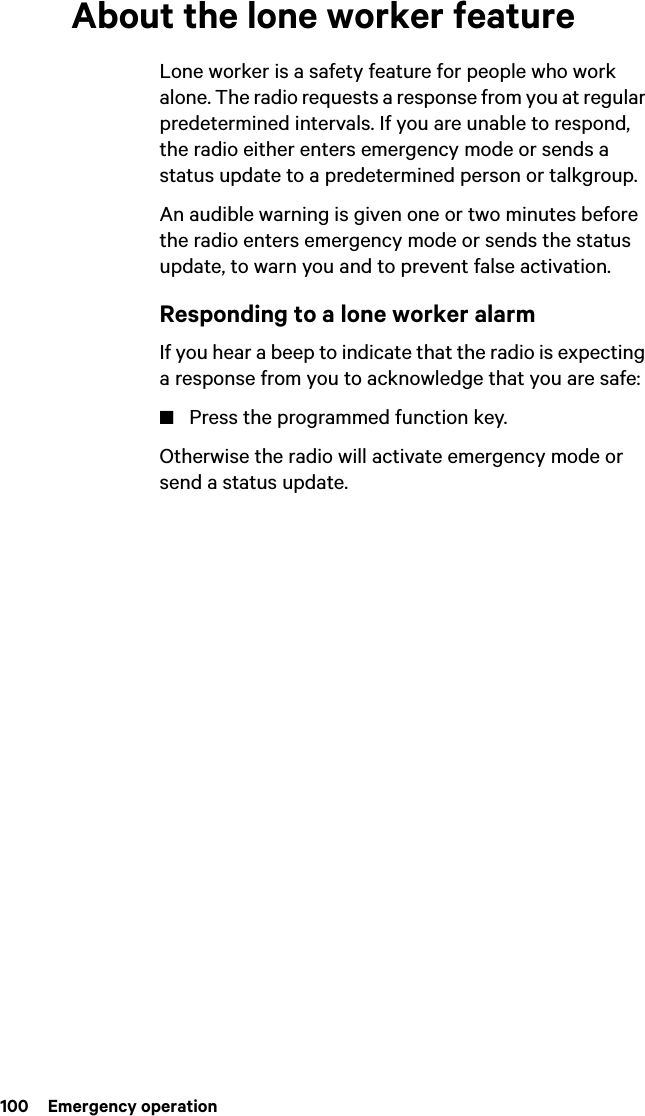 100  Emergency operationAbout the lone worker featureLone worker is a safety feature for people who work alone. The radio requests a response from you at regular predetermined intervals. If you are unable to respond, the radio either enters emergency mode or sends a status update to a predetermined person or talkgroup.An audible warning is given one or two minutes before the radio enters emergency mode or sends the status update, to warn you and to prevent false activation.Responding to a lone worker alarmIf you hear a beep to indicate that the radio is expecting a response from you to acknowledge that you are safe:■Press the programmed function key.Otherwise the radio will activate emergency mode or send a status update.