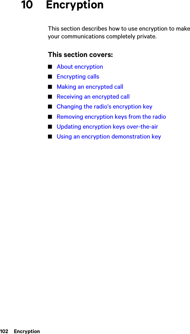 102  Encryption10 EncryptionThis section describes how to use encryption to make your communications completely private.This section covers:■About encryption■Encrypting calls■Making an encrypted call■Receiving an encrypted call■Changing the radio’s encryption key■Removing encryption keys from the radio■Updating encryption keys over-the-air■Using an encryption demonstration key