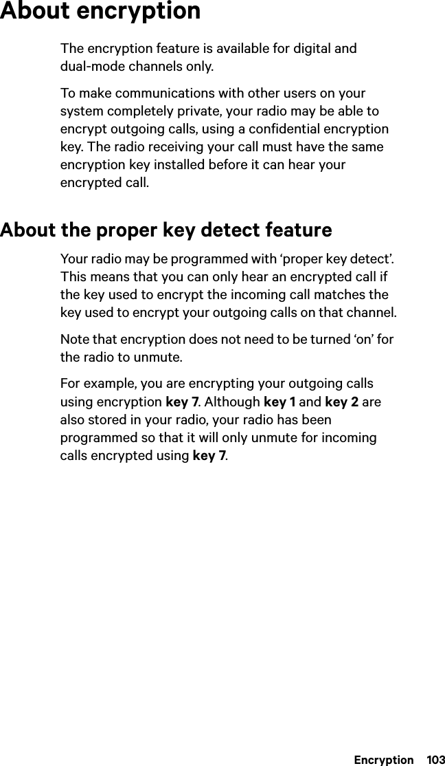  Encryption  103About encryptionThe encryption feature is available for digital and dual-mode channels only.To make communications with other users on your system completely private, your radio may be able to encrypt outgoing calls, using a confidential encryption key. The radio receiving your call must have the same encryption key installed before it can hear your encrypted call.About the proper key detect featureYour radio may be programmed with ‘proper key detect’. This means that you can only hear an encrypted call if the key used to encrypt the incoming call matches the key used to encrypt your outgoing calls on that channel.Note that encryption does not need to be turned ‘on’ for the radio to unmute.For example, you are encrypting your outgoing calls using encryption key 7. Although key 1 and key 2 are also stored in your radio, your radio has been programmed so that it will only unmute for incoming calls encrypted using key 7.