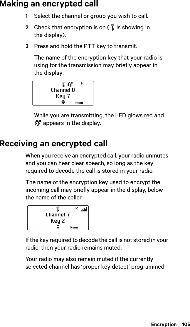  Encryption  105Making an encrypted call1Select the channel or group you wish to call.2Check that encryption is on (   is showing in the display).3Press and hold the PTT key to transmit.The name of the encryption key that your radio is using for the transmission may briefly appear in the display.While you are transmitting, the LED glows red and  appears in the display.Receiving an encrypted callWhen you receive an encrypted call, your radio unmutes and you can hear clear speech, so long as the key required to decode the call is stored in your radio.The name of the encryption key used to encrypt the incoming call may briefly appear in the display, below the name of the caller.If the key required to decode the call is not stored in your radio, then your radio remains muted.Your radio may also remain muted if the currently selected channel has ‘proper key detect’ programmed.Channel 8Key 7MenuChannel 7Key 2Menu