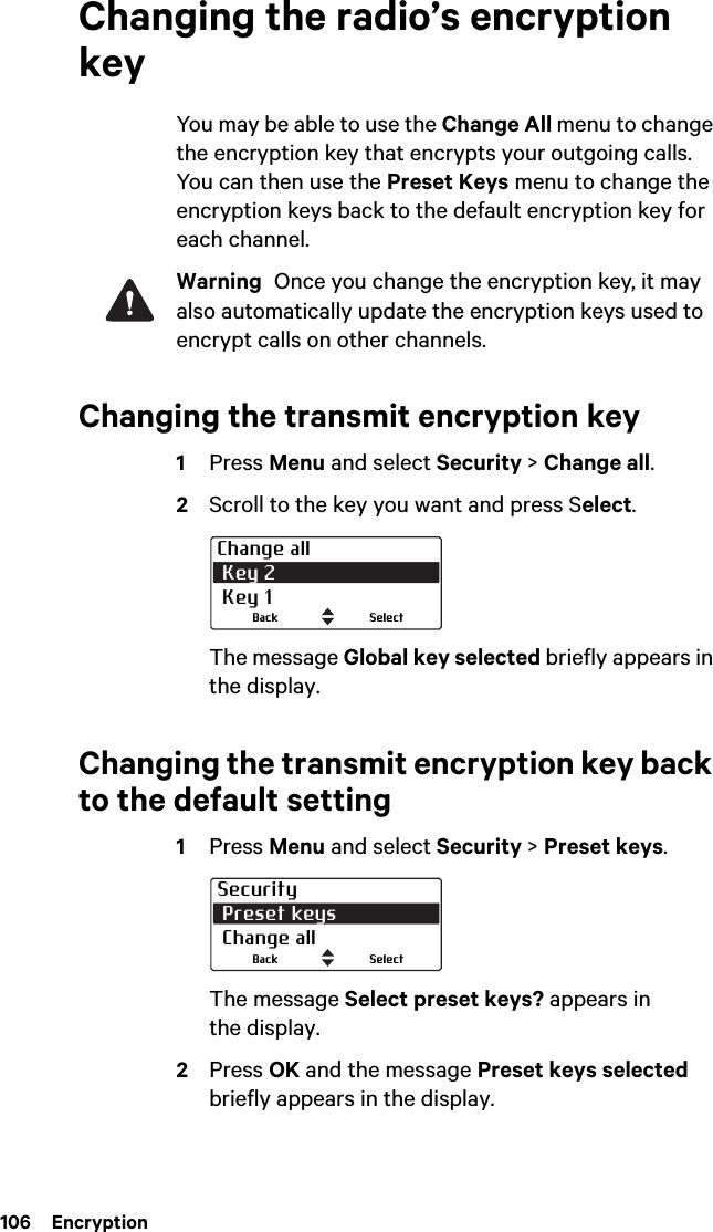 106  EncryptionChanging the radio’s encryption keyYou may be able to use the Change All menu to change the encryption key that encrypts your outgoing calls. You can then use the Preset Keys menu to change the encryption keys back to the default encryption key for each channel.Warning  Once you change the encryption key, it may also automatically update the encryption keys used to encrypt calls on other channels.Changing the transmit encryption key1Press Menu and select Security &gt; Change all.2Scroll to the key you want and press Select.The message Global key selected briefly appears in the display.Changing the transmit encryption key back to the default setting1Press Menu and select Security &gt; Preset keys.The message Select preset keys? appears in the display.2Press OK and the message Preset keys selected briefly appears in the display.Change all Key 2 Key 1SelectBackSecurity Preset keys Change allSelectBack