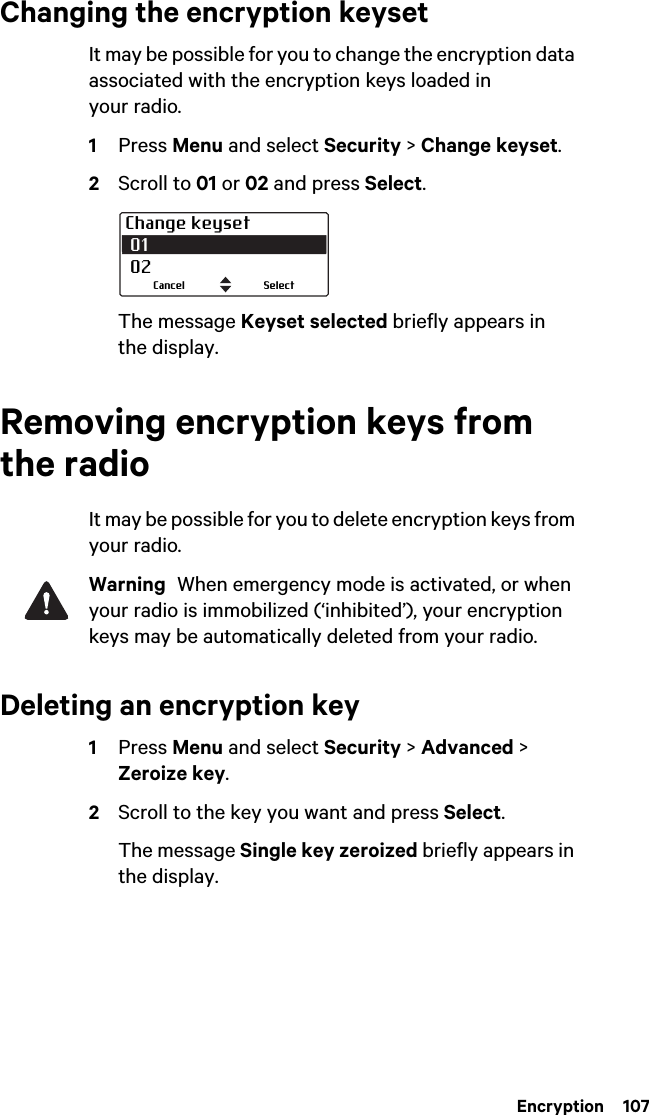  Encryption  107Changing the encryption keysetIt may be possible for you to change the encryption data associated with the encryption keys loaded in your radio.1Press Menu and select Security &gt; Change keyset.2Scroll to 01 or 02 and press Select.The message Keyset selected briefly appears in the display.Removing encryption keys from the radioIt may be possible for you to delete encryption keys from your radio.Warning  When emergency mode is activated, or when your radio is immobilized (‘inhibited’), your encryption keys may be automatically deleted from your radio.Deleting an encryption key1Press Menu and select Security &gt; Advanced &gt; Zeroize key.2Scroll to the key you want and press Select.The message Single key zeroized briefly appears in the display.Change keyset 01 02SelectCancel