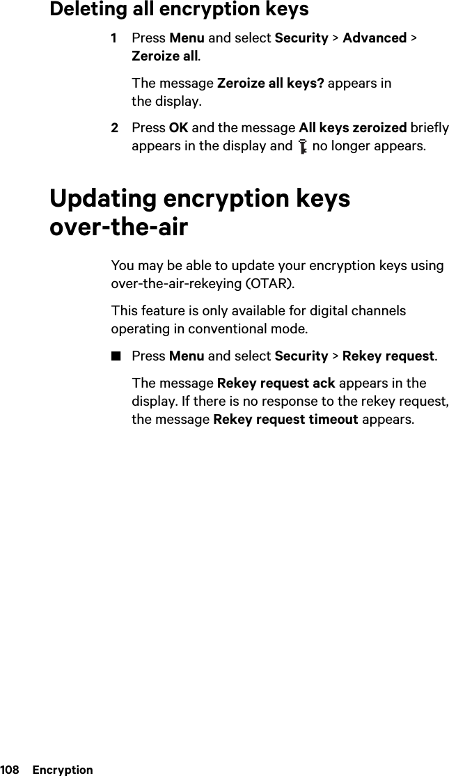 108  EncryptionDeleting all encryption keys1Press Menu and select Security &gt; Advanced &gt; Zeroize all. The message Zeroize all keys? appears in the display.2Press OK and the message All keys zeroized briefly appears in the display and   no longer appears.Updating encryption keys over-the-airYou may be able to update your encryption keys using over-the-air-rekeying (OTAR). This feature is only available for digital channels operating in conventional mode.■Press Menu and select Security &gt; Rekey request.The message Rekey request ack appears in the display. If there is no response to the rekey request, the message Rekey request timeout appears.