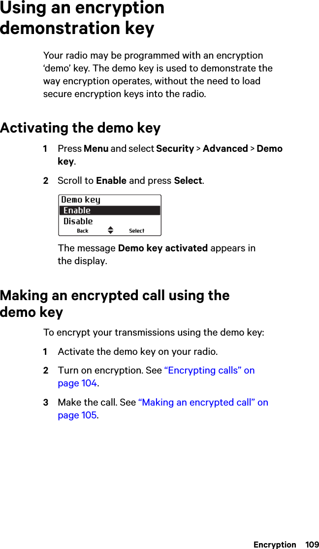  Encryption  109Using an encryption demonstration keyYour radio may be programmed with an encryption ‘demo’ key. The demo key is used to demonstrate the way encryption operates, without the need to load secure encryption keys into the radio.Activating the demo key1Press Menu and select Security &gt; Advanced &gt; Demo key.2Scroll to Enable and press Select.The message Demo key activated appears in the display.Making an encrypted call using the demo keyTo encrypt your transmissions using the demo key:1Activate the demo key on your radio.2Turn on encryption. See “Encrypting calls” on page 104.3Make the call. See “Making an encrypted call” on page 105.Demo key Enable DisableSelectBack