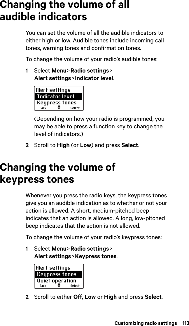  Customizing radio settings  113Changing the volume of all audible indicatorsYou can set the volume of all the audible indicators to either high or low. Audible tones include incoming call tones, warning tones and confirmation tones. To change the volume of your radio’s audible tones:1Select Menu &gt; Radio  settings &gt;  Alert settings &gt; Indicator  level.(Depending on how your radio is programmed, you may be able to press a function key to change the level of indicators.)2Scroll to High (or Low) and press Select.Changing the volume of keypress tonesWhenever you press the radio keys, the keypress tones give you an audible indication as to whether or not your action is allowed. A short, medium-pitched beep indicates that an action is allowed. A long, low-pitched beep indicates that the action is not allowed.To change the volume of your radio’s keypress tones:1Select Menu &gt; Radio  settings &gt;  Alert settings &gt; Keypress  tones.2Scroll to either Off, Low or High and press Select.SelectBackAlert settings Indicator level Keypress tonesSelectBackAlert settings Keypress tones Quiet operation