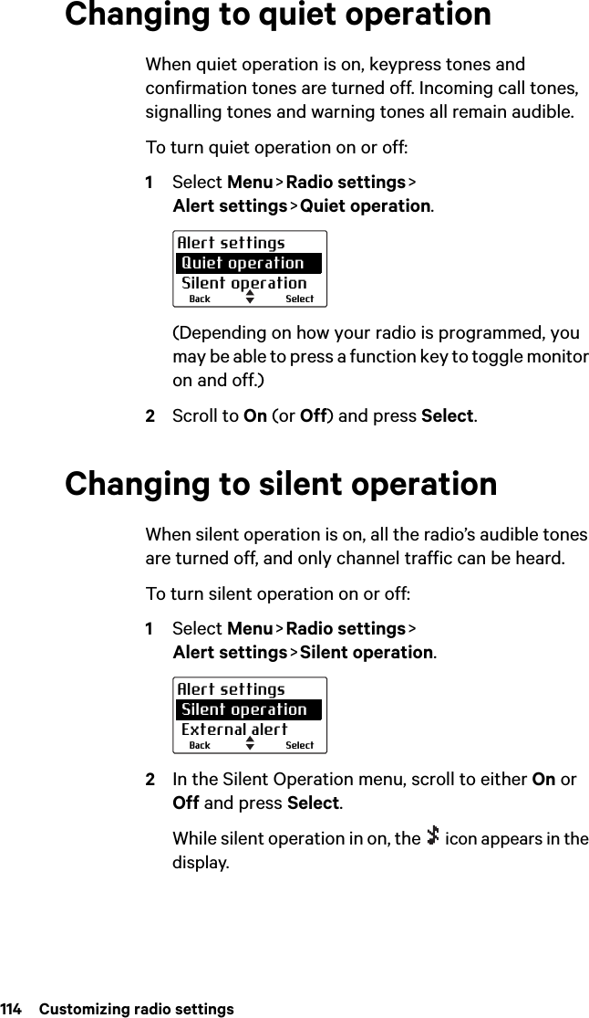 114  Customizing radio settingsChanging to quiet operationWhen quiet operation is on, keypress tones and confirmation tones are turned off. Incoming call tones, signalling tones and warning tones all remain audible.To turn quiet operation on or off:1Select Menu &gt; Radio  settings &gt;  Alert settings &gt; Quiet  operation.(Depending on how your radio is programmed, you may be able to press a function key to toggle monitor on and off.)2Scroll to On (or Off) and press Select.Changing to silent operationWhen silent operation is on, all the radio’s audible tones are turned off, and only channel traffic can be heard.To turn silent operation on or off:1Select Menu &gt; Radio  settings &gt;  Alert settings &gt; Silent  operation.2In the Silent Operation menu, scroll to either On or Off and press Select.While silent operation in on, the   icon appears in the display.SelectBackAlert settings Quiet operation Silent operationSelectBackAlert settings Silent operation External alert