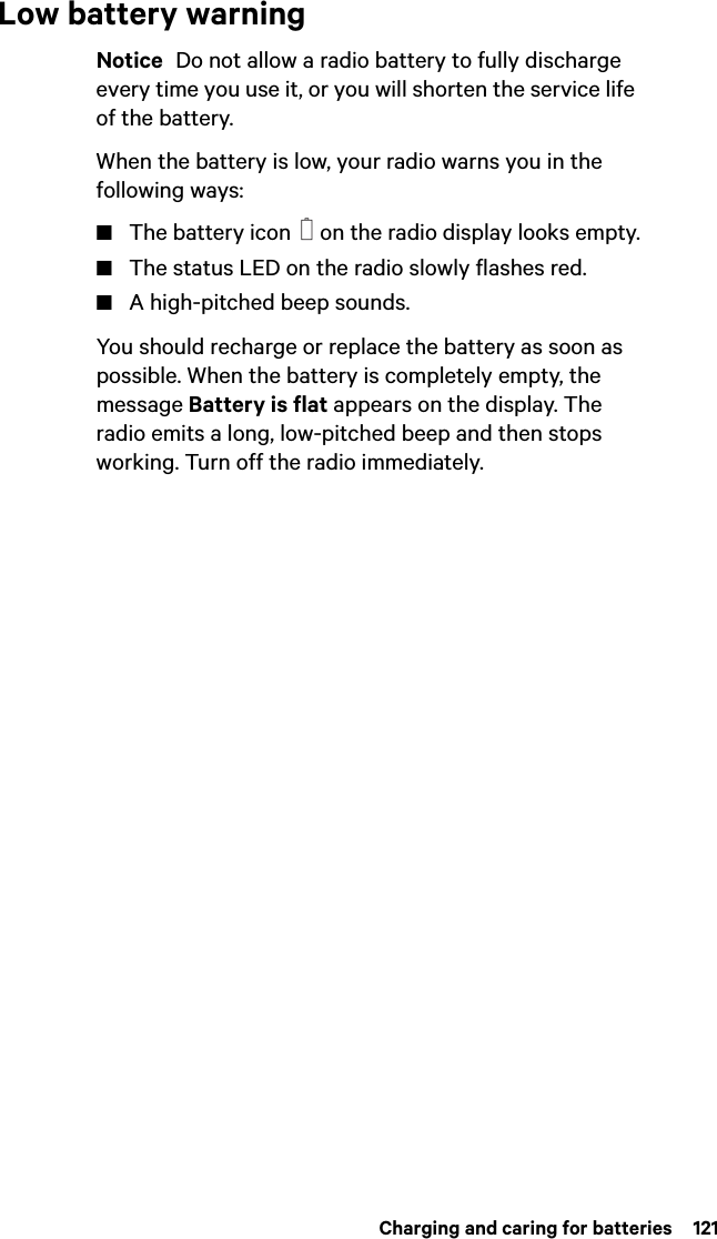  Charging and caring for batteries  121Low battery warningNotice  Do not allow a radio battery to fully discharge every time you use it, or you will shorten the service life of the battery.When the battery is low, your radio warns you in the following ways:■The battery icon   on the radio display looks empty.■The status LED on the radio slowly flashes red.■A high-pitched beep sounds.You should recharge or replace the battery as soon as possible. When the battery is completely empty, the message Battery is flat appears on the display. The radio emits a long, low-pitched beep and then stops working. Turn off the radio immediately.