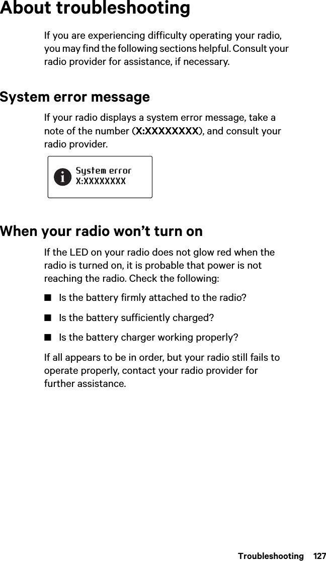 Troubleshooting  127About troubleshootingIf you are experiencing difficulty operating your radio, you may find the following sections helpful. Consult your radio provider for assistance, if necessary.System error messageIf your radio displays a system error message, take a note of the number (X:XXXXXXXX), and consult your radio provider.When your radio won’t turn onIf the LED on your radio does not glow red when the radio is turned on, it is probable that power is not reaching the radio. Check the following:■Is the battery firmly attached to the radio?■Is the battery sufficiently charged?■Is the battery charger working properly?If all appears to be in order, but your radio still fails to operate properly, contact your radio provider for further assistance.System errorX:XXXXXXXX