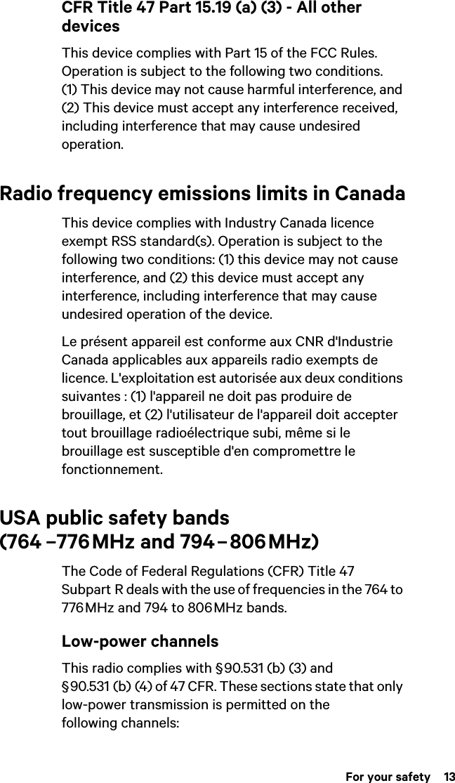  For your safety  13CFR Title 47 Part 15.19 (a) (3) - All other devicesThis device complies with Part 15 of the FCC Rules. Operation is subject to the following two conditions. (1) This device may not cause harmful interference, and (2) This device must accept any interference received, including interference that may cause undesired operation.Radio frequency emissions limits in CanadaThis device complies with Industry Canada licence exempt RSS standard(s). Operation is subject to the following two conditions: (1) this device may not cause interference, and (2) this device must accept any interference, including interference that may cause undesired operation of the device.Le présent appareil est conforme aux CNR d&apos;Industrie Canada applicables aux appareils radio exempts de licence. L&apos;exploitation est autorisée aux deux conditions suivantes : (1) l&apos;appareil ne doit pas produire de brouillage, et (2) l&apos;utilisateur de l&apos;appareil doit accepter tout brouillage radioélectrique subi, même si le brouillage est susceptible d&apos;en compromettre le fonctionnement.USA public safety bands  (764  –776 MHz and 794 – 806 MHz)The Code of Federal Regulations (CFR) Title 47 Subpart R deals with the use of frequencies in the 764 to 776 MHz and 794 to 806 MHz bands.Low-power channelsThis radio complies with § 90.531 (b) (3) and § 90.531 (b) (4) of 47 CFR. These sections state that only low-power transmission is permitted on the following channels:
