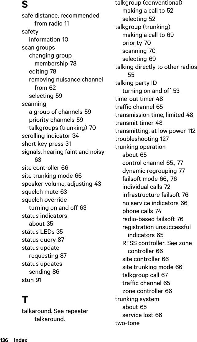 136  IndexSsafe distance, recommended from radio 11safetyinformation 10scan groupschanging group membership 78editing 78removing nuisance channel from 62selecting 59scanninga group of channels 59priority channels 59talkgroups (trunking) 70scrolling indicator 34short key press 31signals, hearing faint and noisy 63site controller 66site trunking mode 66speaker volume, adjusting 43squelch mute 63squelch overrideturning on and off 63status indicatorsabout 35status LEDs 35status query 87status updaterequesting 87status updatessending 86stun 91Ttalkaround. See repeater talkaround.talkgroup (conventional)making a call to 52selecting 52talkgroup (trunking)making a call to 69priority 70scanning 70selecting 69talking directly to other radios 55talking party IDturning on and off 53time-out timer 48traffic channel 65transmission time, limited 48transmit timer 48transmitting, at low power 112troubleshooting 127trunking operationabout 65control channel 65, 77dynamic regrouping 77failsoft mode 66, 76individual calls 72infrastructure failsoft 76no service indicators 66phone calls 74radio-based failsoft 76registration unsuccessful indicators 65RFSS controller. See zone controller 66site controller 66site trunking mode 66talkgroup call 67traffic channel 65zone controller 66trunking systemabout 65service lost 66two-tone