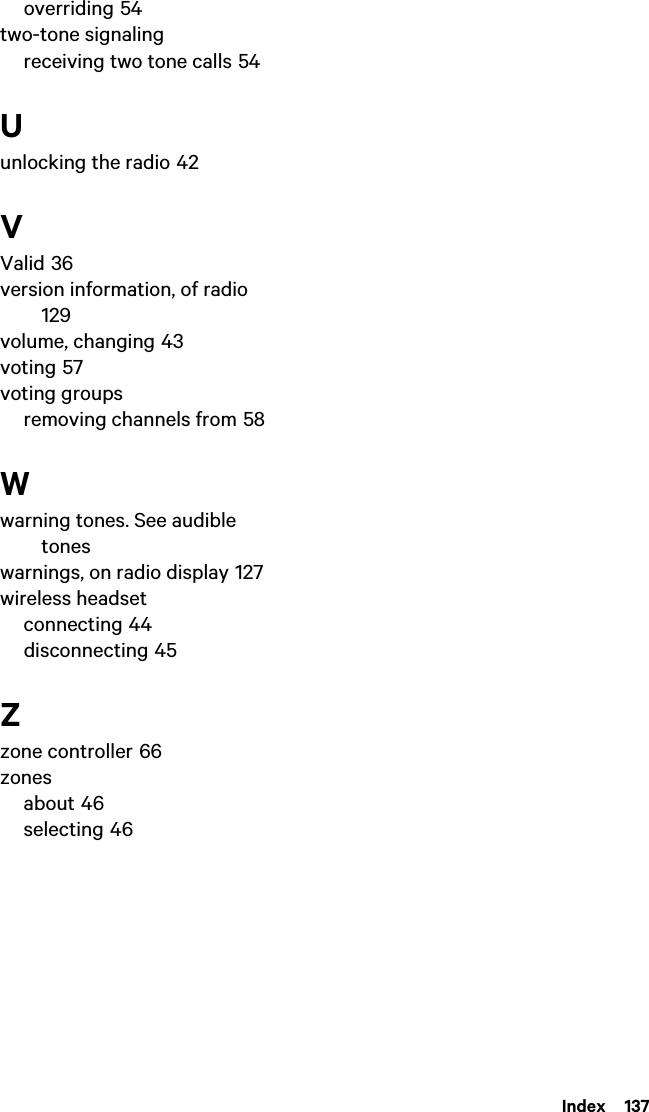  Index  137overriding 54two-tone signalingreceiving two tone calls 54Uunlocking the radio 42VValid 36version information, of radio 129volume, changing 43voting 57voting groupsremoving channels from 58Wwarning tones. See audible toneswarnings, on radio display 127wireless headsetconnecting 44disconnecting 45Zzone controller 66zonesabout 46selecting 46