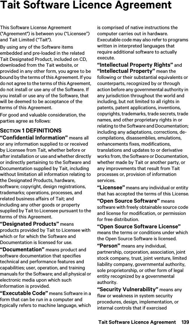  Tait Software Licence Agreement  139Tait Software Licence AgreementThis Software License Agreement (&quot;Agreement&quot;) is between you (“Licensee”) and Tait Limited (“Tait&quot;).By using any of the Software items embedded and pre-loaded in the related Tait Designated Product, included on CD, downloaded from the Tait website, or provided in any other form, you agree to be bound by the terms of this Agreement. If you do not agree to the terms of this Agreement, do not install or use any of the Software. If you install or use any of the Software, that will be deemed to be acceptance of the terms of this Agreement.For good and valuable consideration, the parties agree as follows:SECTION 1 DEFINITIONS“Confidential Information” means all or any information supplied to or received by Licensee from Tait, whether before or after installation or use and whether directly or indirectly pertaining to the Software and Documentation supplied by Tait, including without limitation all information relating to the Designated Products, hardware, software; copyright, design registrations, trademarks; operations, processes, and related business affairs of Tait; and including any other goods or property supplied by Tait to Licensee pursuant to the terms of this Agreement.“Designated Products” means products provided by Tait to Licensee with which or for which the Software and Documentation is licensed for use.“Documentation” means product and software documentation that specifies technical and performance features and capabilities; user, operation, and training manuals for the Software; and all physical or electronic media upon which such information is provided.“Executable Code” means Software in a form that can be run in a computer and typically refers to machine language, which is comprised of native instructions the computer carries out in hardware. Executable code may also refer to programs written in interpreted languages that require additional software to actually execute.“Intellectual Property Rights” and “Intellectual Property” mean the following or their substantial equivalents or counterparts, recognized by or through action before any governmental authority in any jurisdiction throughout the world and including, but not limited to all rights in patents, patent applications, inventions, copyrights, trademarks, trade secrets, trade names, and other proprietary rights in or relating to the Software and Documentation; including any adaptations, corrections, de-compilations, disassemblies, emulations, enhancements fixes, modifications, translations and updates to or derivative works from, the Software or Documentation, whether made by Tait or another party, or any improvements that result from Tait processes or, provision of information services.“Licensee” means any individual or entity that has accepted the terms of this License.“Open Source Software” means software with freely obtainable source code and license for modification, or permission for free distribution.“Open Source Software License” means the terms or conditions under which the Open Source Software is licensed.“Person” means any individual, partnership, corporation, association, joint stock company, trust, joint venture, limited liability company, governmental authority, sole proprietorship, or other form of legal entity recognized by a governmental authority.“Security Vulnerability” means any flaw or weakness in system security procedures, design, implementation, or internal controls that if exercised 