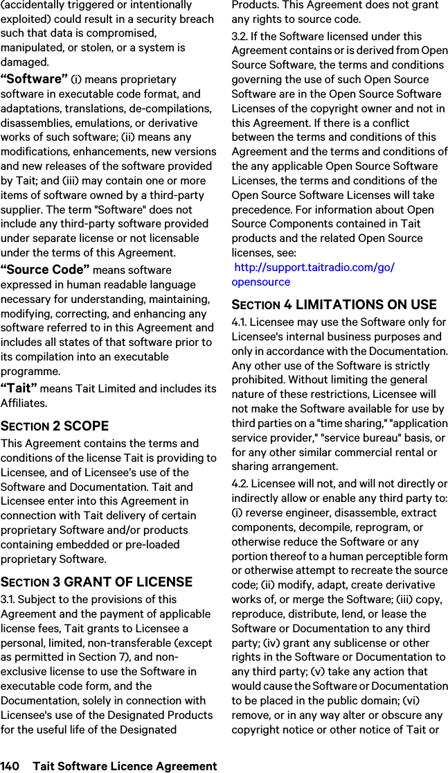 140  Tait Software Licence Agreement(accidentally triggered or intentionally exploited) could result in a security breach such that data is compromised, manipulated, or stolen, or a system is damaged.“Software” (i) means proprietary software in executable code format, and adaptations, translations, de-compilations, disassemblies, emulations, or derivative works of such software; (ii) means any modifications, enhancements, new versions and new releases of the software provided by Tait; and (iii) may contain one or more items of software owned by a third-party supplier. The term &quot;Software&quot; does not include any third-party software provided under separate license or not licensable under the terms of this Agreement. “Source Code” means software expressed in human readable language necessary for understanding, maintaining, modifying, correcting, and enhancing any software referred to in this Agreement and includes all states of that software prior to its compilation into an executable programme. “Tait” means Tait Limited and includes its Affiliates.SECTION 2 SCOPEThis Agreement contains the terms and conditions of the license Tait is providing to Licensee, and of Licensee’s use of the Software and Documentation. Tait and Licensee enter into this Agreement in connection with Tait delivery of certain proprietary Software and/or products containing embedded or pre-loaded proprietary Software. SECTION 3 GRANT OF LICENSE3.1. Subject to the provisions of this Agreement and the payment of applicable license fees, Tait grants to Licensee a personal, limited, non-transferable (except as permitted in Section 7), and non-exclusive license to use the Software in executable code form, and the Documentation, solely in connection with Licensee&apos;s use of the Designated Products for the useful life of the Designated Products. This Agreement does not grant any rights to source code.3.2. If the Software licensed under this Agreement contains or is derived from Open Source Software, the terms and conditions governing the use of such Open Source Software are in the Open Source Software Licenses of the copyright owner and not in this Agreement. If there is a conflict between the terms and conditions of this Agreement and the terms and conditions of the any applicable Open Source Software Licenses, the terms and conditions of the Open Source Software Licenses will take precedence. For information about Open Source Components contained in Tait products and the related Open Source licenses, see:  http://support.taitradio.com/go/opensourceSECTION 4 LIMITATIONS ON USE4.1. Licensee may use the Software only for Licensee&apos;s internal business purposes and only in accordance with the Documentation. Any other use of the Software is strictly prohibited. Without limiting the general nature of these restrictions, Licensee will not make the Software available for use by third parties on a &quot;time sharing,&quot; &quot;application service provider,&quot; &quot;service bureau&quot; basis, or for any other similar commercial rental or sharing arrangement. 4.2. Licensee will not, and will not directly or indirectly allow or enable any third party to: (i) reverse engineer, disassemble, extract components, decompile, reprogram, or otherwise reduce the Software or any portion thereof to a human perceptible form or otherwise attempt to recreate the source code; (ii) modify, adapt, create derivative works of, or merge the Software; (iii) copy, reproduce, distribute, lend, or lease the Software or Documentation to any third party; (iv) grant any sublicense or other rights in the Software or Documentation to any third party; (v) take any action that would cause the Software or Documentation to be placed in the public domain; (vi) remove, or in any way alter or obscure any copyright notice or other notice of Tait or 