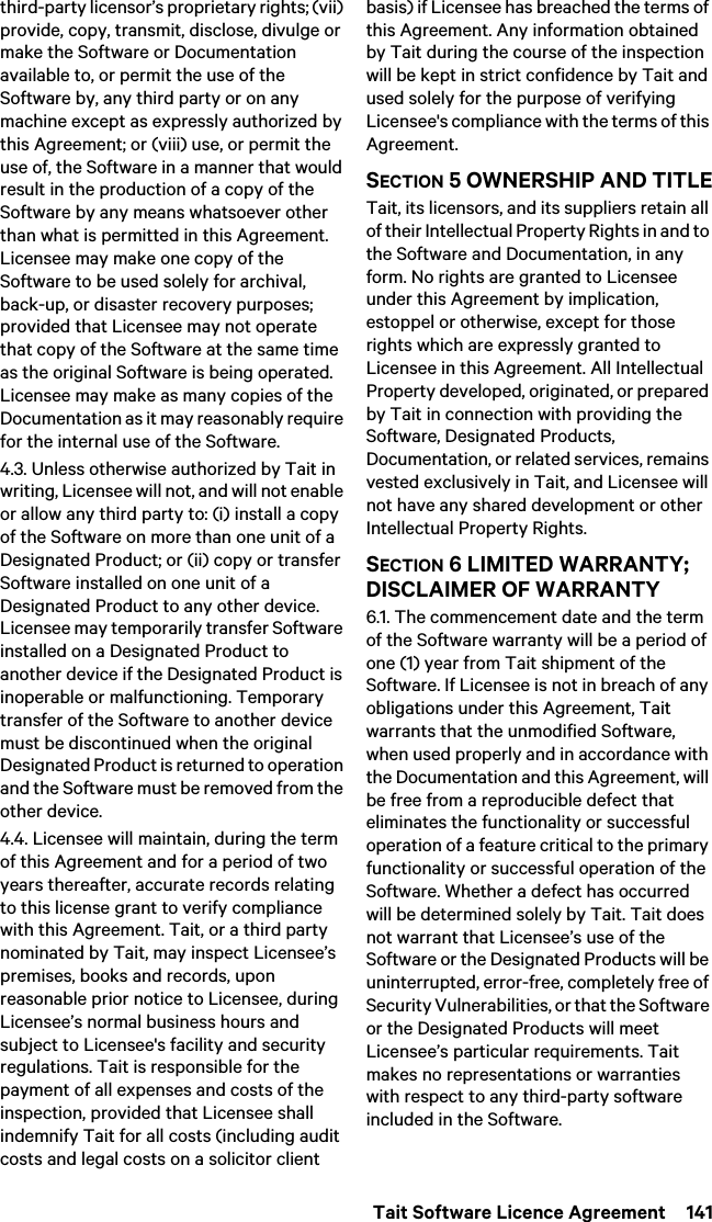  Tait Software Licence Agreement  141third-party licensor’s proprietary rights; (vii) provide, copy, transmit, disclose, divulge or make the Software or Documentation available to, or permit the use of the Software by, any third party or on any machine except as expressly authorized by this Agreement; or (viii) use, or permit the use of, the Software in a manner that would result in the production of a copy of the Software by any means whatsoever other than what is permitted in this Agreement. Licensee may make one copy of the Software to be used solely for archival, back-up, or disaster recovery purposes; provided that Licensee may not operate that copy of the Software at the same time as the original Software is being operated. Licensee may make as many copies of the Documentation as it may reasonably require for the internal use of the Software.4.3. Unless otherwise authorized by Tait in writing, Licensee will not, and will not enable or allow any third party to: (i) install a copy of the Software on more than one unit of a Designated Product; or (ii) copy or transfer Software installed on one unit of a Designated Product to any other device. Licensee may temporarily transfer Software installed on a Designated Product to another device if the Designated Product is inoperable or malfunctioning. Temporary transfer of the Software to another device must be discontinued when the original Designated Product is returned to operation and the Software must be removed from the other device. 4.4. Licensee will maintain, during the term of this Agreement and for a period of two years thereafter, accurate records relating to this license grant to verify compliance with this Agreement. Tait, or a third party nominated by Tait, may inspect Licensee’s premises, books and records, upon reasonable prior notice to Licensee, during Licensee’s normal business hours and subject to Licensee&apos;s facility and security regulations. Tait is responsible for the payment of all expenses and costs of the inspection, provided that Licensee shall indemnify Tait for all costs (including audit costs and legal costs on a solicitor client basis) if Licensee has breached the terms of this Agreement. Any information obtained by Tait during the course of the inspection will be kept in strict confidence by Tait and used solely for the purpose of verifying Licensee&apos;s compliance with the terms of this Agreement.SECTION 5 OWNERSHIP AND TITLETait, its licensors, and its suppliers retain all of their Intellectual Property Rights in and to the Software and Documentation, in any form. No rights are granted to Licensee under this Agreement by implication, estoppel or otherwise, except for those rights which are expressly granted to Licensee in this Agreement. All Intellectual Property developed, originated, or prepared by Tait in connection with providing the Software, Designated Products, Documentation, or related services, remains vested exclusively in Tait, and Licensee will not have any shared development or other Intellectual Property Rights.SECTION 6 LIMITED WARRANTY; DISCLAIMER OF WARRANTY 6.1. The commencement date and the term of the Software warranty will be a period of one (1) year from Tait shipment of the Software. If Licensee is not in breach of any obligations under this Agreement, Tait warrants that the unmodified Software, when used properly and in accordance with the Documentation and this Agreement, will be free from a reproducible defect that eliminates the functionality or successful operation of a feature critical to the primary functionality or successful operation of the Software. Whether a defect has occurred will be determined solely by Tait. Tait does not warrant that Licensee’s use of the Software or the Designated Products will be uninterrupted, error-free, completely free of Security Vulnerabilities, or that the Software or the Designated Products will meet Licensee’s particular requirements. Tait makes no representations or warranties with respect to any third-party software included in the Software. 