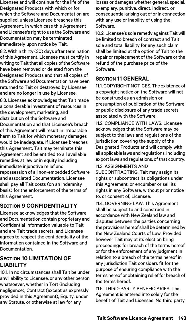  Tait Software Licence Agreement  143Licensee and will continue for the life of the Designated Products with which or for which the Software and Documentation are supplied, unless Licensee breaches this Agreement, in which case this Agreement and Licensee&apos;s right to use the Software and Documentation may be terminated immediately upon notice by Tait. 8.2. Within thirty (30) days after termination of this Agreement, Licensee must certify in writing to Tait that all copies of the Software have been removed or deleted from the Designated Products and that all copies of the Software and Documentation have been returned to Tait or destroyed by Licensee and are no longer in use by Licensee.8.3. Licensee acknowledges that Tait made a considerable investment of resources in the development, marketing, and distribution of the Software and Documentation and that Licensee&apos;s breach of this Agreement will result in irreparable harm to Tait for which monetary damages would be inadequate. If Licensee breaches this Agreement, Tait may terminate this Agreement and be entitled to all available remedies at law or in equity including immediate injunctive relief and repossession of all non-embedded Software and associated Documentation. Licensee shall pay all Tait costs (on an indemnity basis) for the enforcement of the terms of this Agreement.SECTION 9 CONFIDENTIALITY Licensee acknowledges that the Software and Documentation contain proprietary and Confidential Information valuable to Tait and are Tait trade secrets, and Licensee agrees to respect the confidentiality of the information contained in the Software and Documentation.SECTION 10 LIMITATION OF LIABILITY 10.1. In no circumstances shall Tait be under any liability to Licensee, or any other person whatsoever, whether in Tort (including negligence), Contract (except as expressly provided in this Agreement), Equity, under any Statute, or otherwise at law for any losses or damages whether general, special, exemplary, punitive, direct, indirect, or consequential arising out of or in connection with any use or inability of using the Software.10.2. Licensee’s sole remedy against Tait will be limited to breach of contract and Tait sole and total liability for any such claim shall be limited at the option of Tait to the repair or replacement of the Software or the refund of the purchase price of the Software.SECTION 11 GENERAL 11.1. COPYRIGHT NOTICES. The existence of a copyright notice on the Software will not be construed as an admission or presumption of publication of the Software or public disclosure of any trade secrets associated with the Software.11.2. COMPLIANCE WITH LAWS. Licensee acknowledges that the Software may be subject to the laws and regulations of the jurisdiction covering the supply of the Designated Products and will comply with all applicable laws and regulations, including export laws and regulations, of that country. 11.3. ASSIGNMENTS AND SUBCONTRACTING. Tait may assign its rights or subcontract its obligations under this Agreement, or encumber or sell its rights in any Software, without prior notice to, or consent of, Licensee. 11.4. GOVERNING LAW. This Agreement shall be subject to and construed in accordance with New Zealand law and disputes between the parties concerning the provisions hereof shall be determined by the New Zealand Courts of Law. Provided however Tait may at its election bring proceedings for breach of the terms hereof or for the enforcement of any judgment in relation to a breach of the terms hereof in any jurisdiction Tait considers fit for the purpose of ensuring compliance with the terms hereof or obtaining relief for breach of the terms hereof.11.5. THIRD-PARTY BENEFICIARIES. This Agreement is entered into solely for the benefit of Tait and Licensee. No third party 