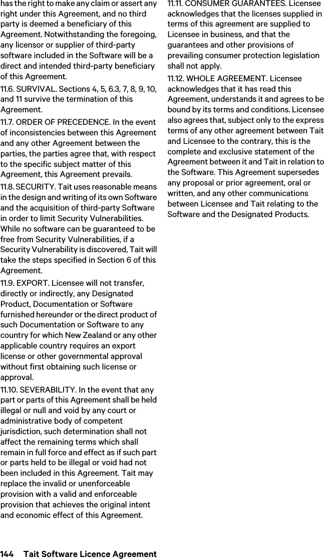 144  Tait Software Licence Agreementhas the right to make any claim or assert any right under this Agreement, and no third party is deemed a beneficiary of this Agreement. Notwithstanding the foregoing, any licensor or supplier of third-party software included in the Software will be a direct and intended third-party beneficiary of this Agreement.11.6. SURVIVAL. Sections 4, 5, 6.3, 7, 8, 9, 10, and 11 survive the termination of this Agreement.11.7. ORDER OF PRECEDENCE. In the event of inconsistencies between this Agreement and any other Agreement between the parties, the parties agree that, with respect to the specific subject matter of this Agreement, this Agreement prevails.11.8. SECURITY. Tait uses reasonable means in the design and writing of its own Software and the acquisition of third-party Software in order to limit Security Vulnerabilities. While no software can be guaranteed to be free from Security Vulnerabilities, if a Security Vulnerability is discovered, Tait will take the steps specified in Section 6 of this Agreement.11.9. EXPORT. Licensee will not transfer, directly or indirectly, any Designated Product, Documentation or Software furnished hereunder or the direct product of such Documentation or Software to any country for which New Zealand or any other applicable country requires an export license or other governmental approval without first obtaining such license or approval.11.10. SEVERABILITY. In the event that any part or parts of this Agreement shall be held illegal or null and void by any court or administrative body of competent jurisdiction, such determination shall not affect the remaining terms which shall remain in full force and effect as if such part or parts held to be illegal or void had not been included in this Agreement. Tait may replace the invalid or unenforceable provision with a valid and enforceable provision that achieves the original intent and economic effect of this Agreement.11.11. CONSUMER GUARANTEES. Licensee acknowledges that the licenses supplied in terms of this agreement are supplied to Licensee in business, and that the guarantees and other provisions of prevailing consumer protection legislation shall not apply. 11.12. WHOLE AGREEMENT. Licensee acknowledges that it has read this Agreement, understands it and agrees to be bound by its terms and conditions. Licensee also agrees that, subject only to the express terms of any other agreement between Tait and Licensee to the contrary, this is the complete and exclusive statement of the Agreement between it and Tait in relation to the Software. This Agreement supersedes any proposal or prior agreement, oral or written, and any other communications between Licensee and Tait relating to the Software and the Designated Products. 