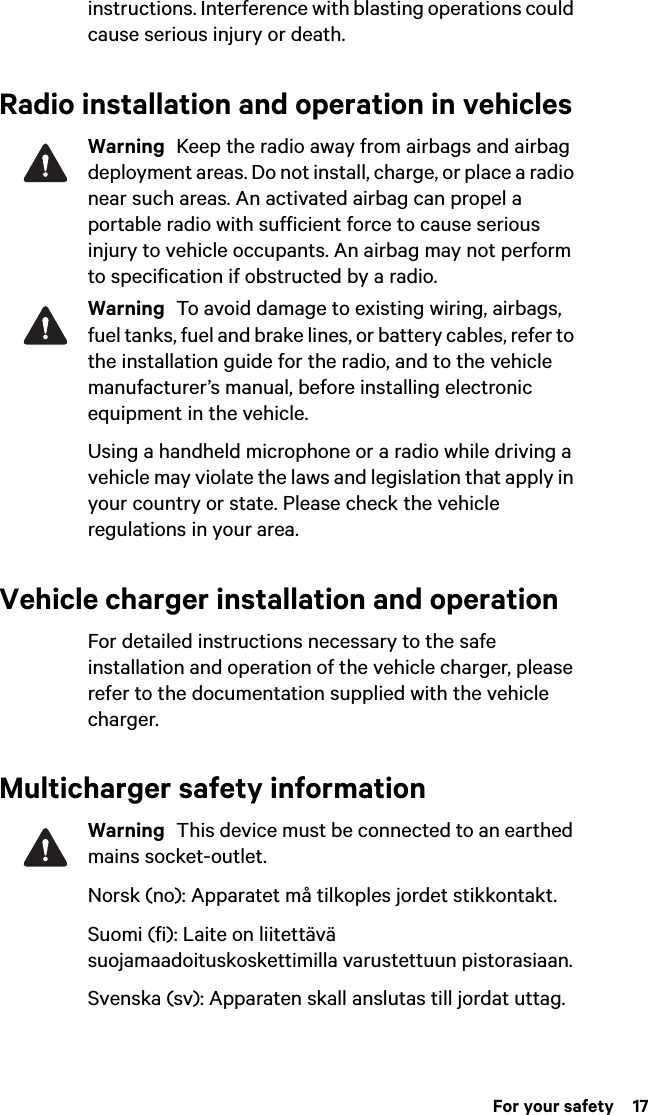  For your safety  17instructions. Interference with blasting operations could cause serious injury or death.Radio installation and operation in vehiclesWarning  Keep the radio away from airbags and airbag deployment areas. Do not install, charge, or place a radio near such areas. An activated airbag can propel a portable radio with sufficient force to cause serious injury to vehicle occupants. An airbag may not perform to specification if obstructed by a radio. Warning  To avoid damage to existing wiring, airbags, fuel tanks, fuel and brake lines, or battery cables, refer to the installation guide for the radio, and to the vehicle manufacturer’s manual, before installing electronic equipment in the vehicle.Using a handheld microphone or a radio while driving a vehicle may violate the laws and legislation that apply in your country or state. Please check the vehicle regulations in your area.Vehicle charger installation and operationFor detailed instructions necessary to the safe installation and operation of the vehicle charger, please refer to the documentation supplied with the vehicle charger.Multicharger safety informationWarning  This device must be connected to an earthed mains socket-outlet.Norsk (no): Apparatet må tilkoples jordet stikkontakt. Suomi (fi): Laite on liitettävä suojamaadoituskoskettimilla varustettuun pistorasiaan. Svenska (sv): Apparaten skall anslutas till jordat uttag. 