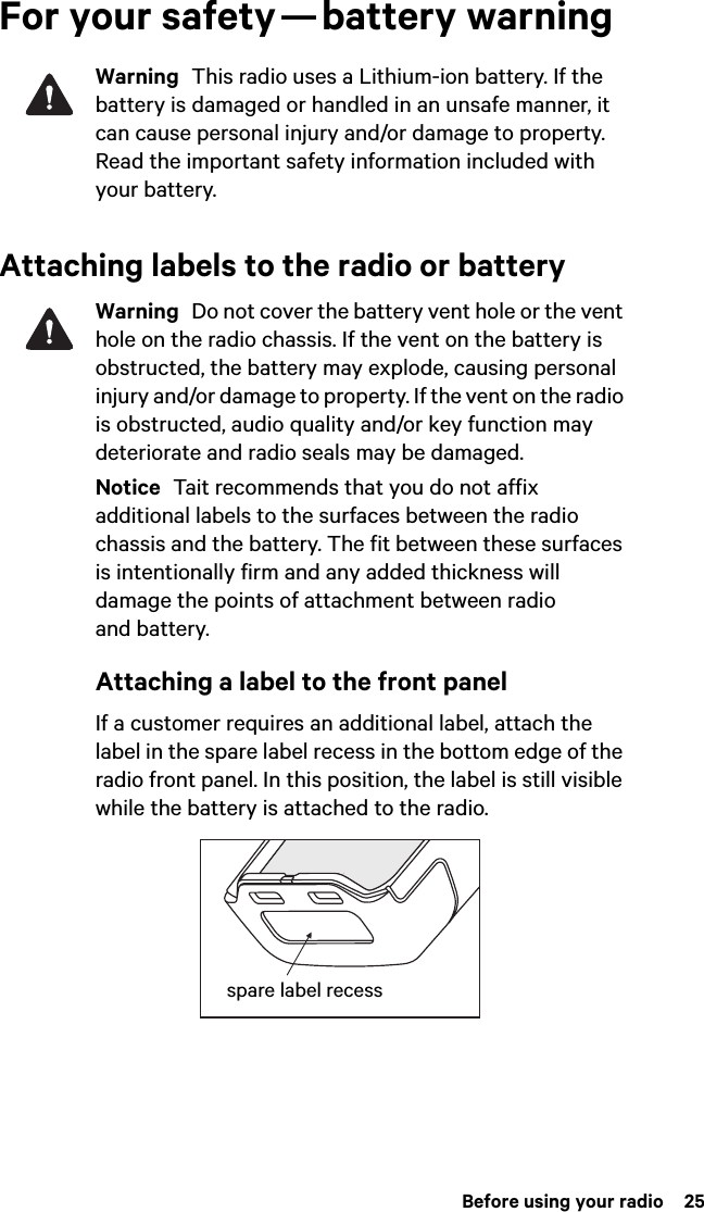 Before using your radio  25For your safety — battery warningWarning  This radio uses a Lithium-ion battery. If the battery is damaged or handled in an unsafe manner, it can cause personal injury and/or damage to property. Read the important safety information included with your battery.Attaching labels to the radio or batteryWarning  Do not cover the battery vent hole or the vent hole on the radio chassis. If the vent on the battery is obstructed, the battery may explode, causing personal injury and/or damage to property. If the vent on the radio is obstructed, audio quality and/or key function may deteriorate and radio seals may be damaged.Notice  Tait recommends that you do not affix additional labels to the surfaces between the radio chassis and the battery. The fit between these surfaces is intentionally firm and any added thickness will damage the points of attachment between radio and battery.Attaching a label to the front panelIf a customer requires an additional label, attach the label in the spare label recess in the bottom edge of the radio front panel. In this position, the label is still visible while the battery is attached to the radio.spare label recess