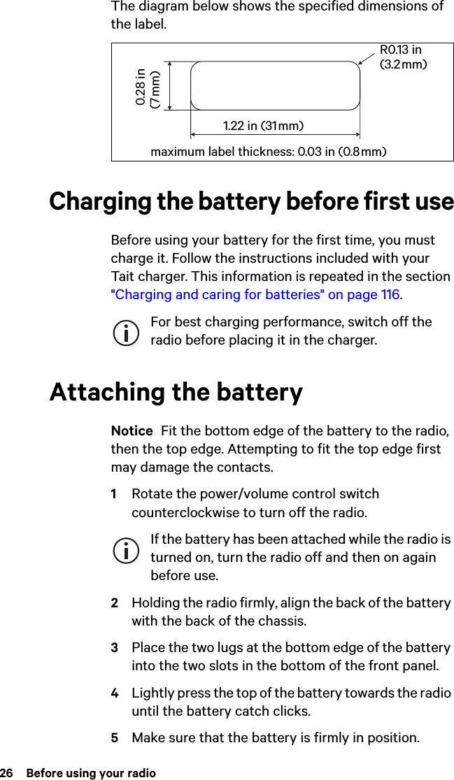 26  Before using your radioThe diagram below shows the specified dimensions of the label.Charging the battery before first useBefore using your battery for the first time, you must charge it. Follow the instructions included with your Tait charger. This information is repeated in the section &quot;Charging and caring for batteries&quot; on page 116.For best charging performance, switch off the radio before placing it in the charger.Attaching the batteryNotice  Fit the bottom edge of the battery to the radio, then the top edge. Attempting to fit the top edge first may damage the contacts.1Rotate the power/volume control switch counterclockwise to turn off the radio.If the battery has been attached while the radio is turned on, turn the radio off and then on again before use.2Holding the radio firmly, align the back of the battery with the back of the chassis.3Place the two lugs at the bottom edge of the battery into the two slots in the bottom of the front panel.4Lightly press the top of the battery towards the radio until the battery catch clicks.5Make sure that the battery is firmly in position.R0.13 in (3.2 mm)maximum label thickness: 0.03 in (0.8 mm) 0.28 in (7 mm)1.22 in (31 mm)