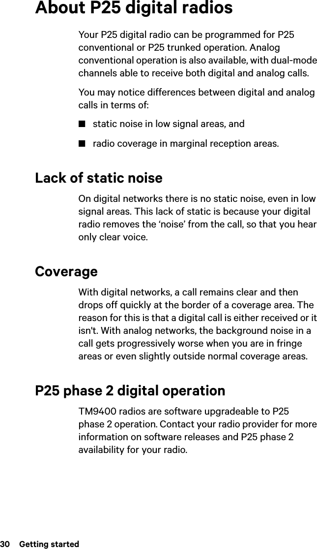 30  Getting startedAbout P25 digital radiosYour P25 digital radio can be programmed for P25 conventional or P25 trunked operation. Analog conventional operation is also available, with dual-mode channels able to receive both digital and analog calls.You may notice differences between digital and analog calls in terms of:■static noise in low signal areas, and■radio coverage in marginal reception areas. Lack of static noiseOn digital networks there is no static noise, even in low signal areas. This lack of static is because your digital radio removes the ‘noise’ from the call, so that you hear only clear voice.CoverageWith digital networks, a call remains clear and then drops off quickly at the border of a coverage area. The reason for this is that a digital call is either received or it isn&apos;t. With analog networks, the background noise in a call gets progressively worse when you are in fringe areas or even slightly outside normal coverage areas. P25 phase 2 digital operationTM9400 radios are software upgradeable to P25 phase 2 operation. Contact your radio provider for more information on software releases and P25 phase 2 availability for your radio.