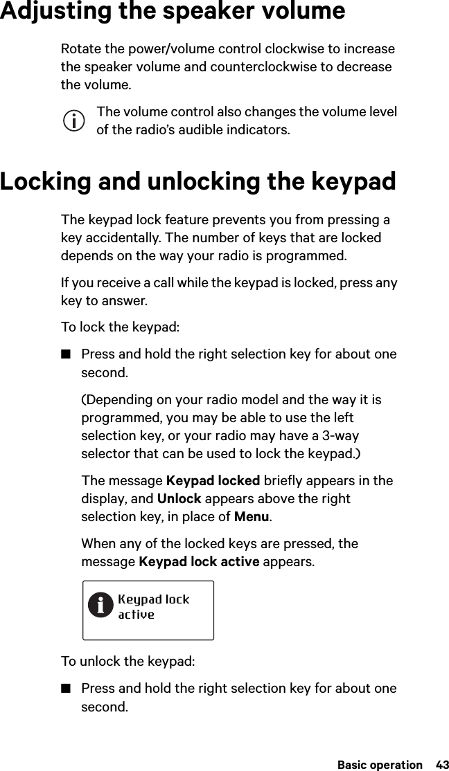  Basic operation  43Adjusting the speaker volumeRotate the power/volume control clockwise to increase the speaker volume and counterclockwise to decrease the volume. The volume control also changes the volume level of the radio’s audible indicators.Locking and unlocking the keypadThe keypad lock feature prevents you from pressing a key accidentally. The number of keys that are locked depends on the way your radio is programmed.If you receive a call while the keypad is locked, press any key to answer.To lock the keypad:■Press and hold the right selection key for about one second.(Depending on your radio model and the way it is programmed, you may be able to use the left selection key, or your radio may have a 3-way selector that can be used to lock the keypad.)The message Keypad locked briefly appears in the display, and Unlock appears above the right selection key, in place of Menu.When any of the locked keys are pressed, the message Keypad lock active appears.To unlock the keypad:■Press and hold the right selection key for about one second.Keypad lockactive