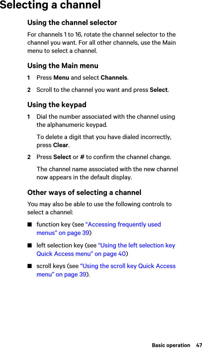  Basic operation  47Selecting a channelUsing the channel selectorFor channels 1 to 16, rotate the channel selector to the channel you want. For all other channels, use the Main menu to select a channel.Using the Main menu1Press Menu and select Channels.2Scroll to the channel you want and press Select.Using the keypad1Dial the number associated with the channel using the alphanumeric keypad.To delete a digit that you have dialed incorrectly, press Clear.2Press Select or # to confirm the channel change.The channel name associated with the new channel now appears in the default display. Other ways of selecting a channelYou may also be able to use the following controls to select a channel:■function key (see “Accessing frequently used menus” on page 39)■left selection key (see “Using the left selection key Quick Access menu” on page 40)■scroll keys (see “Using the scroll key Quick Access menu” on page 39).
