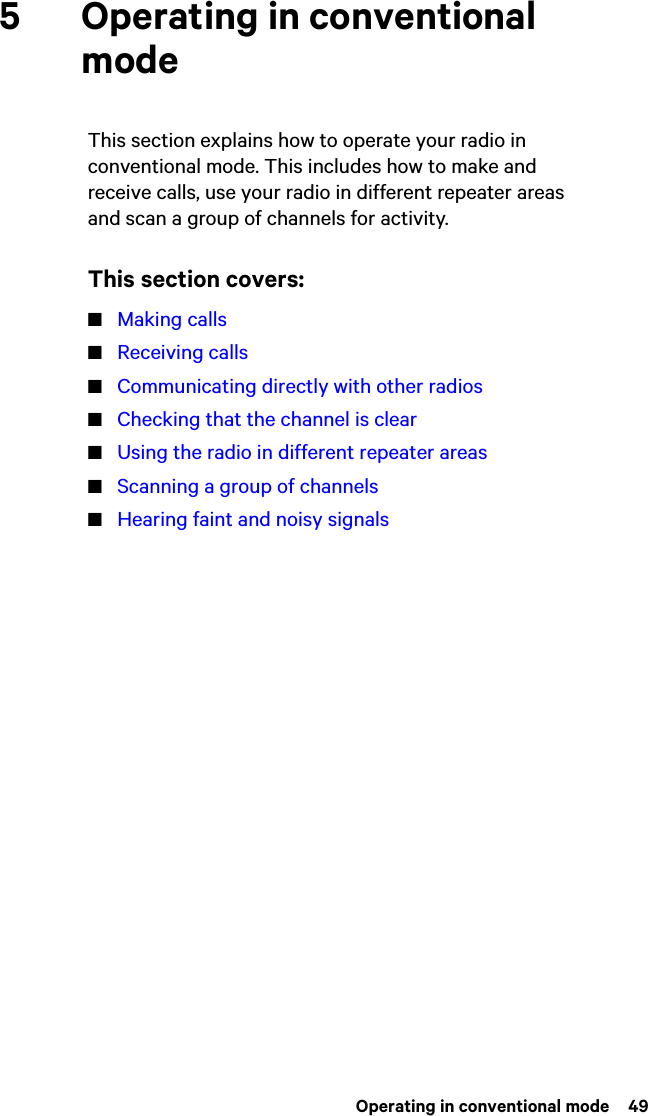  Operating in conventional mode  495 Operating in conventional modeThis section explains how to operate your radio in conventional mode. This includes how to make and receive calls, use your radio in different repeater areas and scan a group of channels for activity.This section covers:■Making calls■Receiving calls■Communicating directly with other radios■Checking that the channel is clear■Using the radio in different repeater areas■Scanning a group of channels■Hearing faint and noisy signals