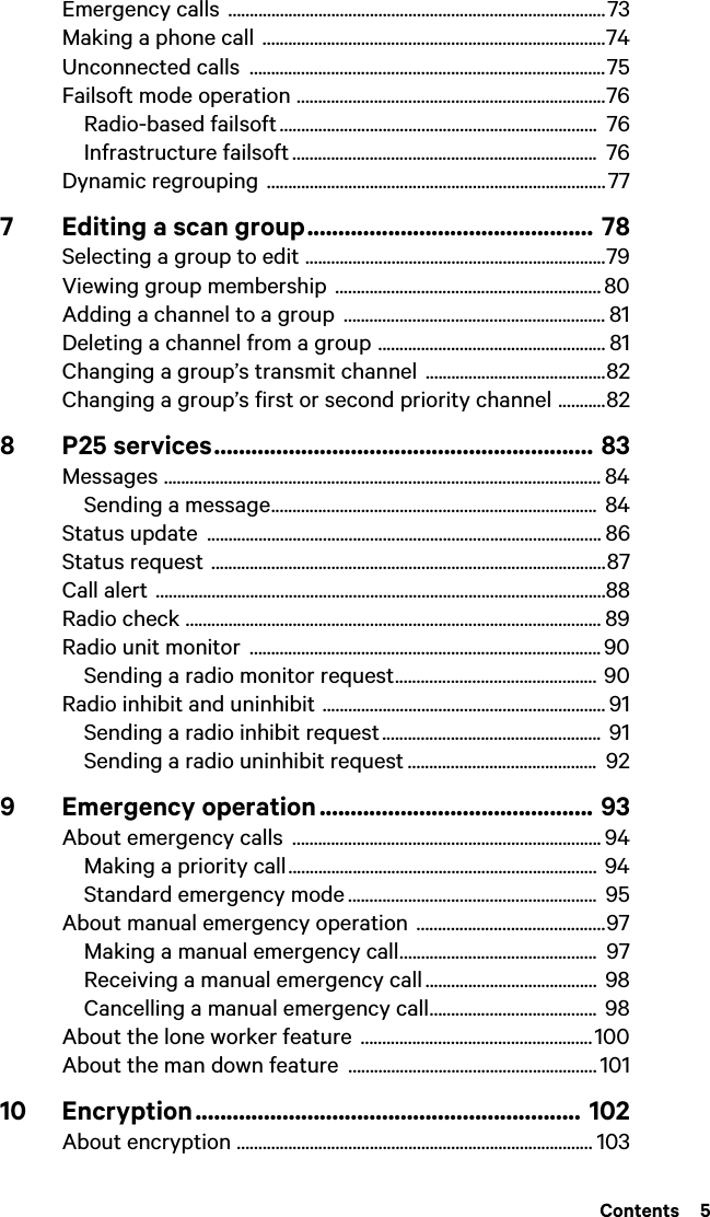  Contents  5Emergency calls  ........................................................................................73Making a phone call  ................................................................................74Unconnected calls  ...................................................................................75Failsoft mode operation ........................................................................76Radio-based failsoft ..........................................................................  76Infrastructure failsoft .......................................................................  76Dynamic regrouping  ...............................................................................777 Editing a scan group.............................................. 78Selecting a group to edit ......................................................................79Viewing group membership  .............................................................. 80Adding a channel to a group  ............................................................. 81Deleting a channel from a group ..................................................... 81Changing a group’s transmit channel ..........................................82Changing a group’s first or second priority channel ...........828 P25 services............................................................. 83Messages ...................................................................................................... 84Sending a message............................................................................  84Status update  ............................................................................................ 86Status request ............................................................................................87Call alert .........................................................................................................88Radio check ................................................................................................. 89Radio unit monitor  .................................................................................. 90Sending a radio monitor request............................................... 90Radio inhibit and uninhibit .................................................................. 91Sending a radio inhibit request ................................................... 91Sending a radio uninhibit request ............................................  929 Emergency operation ............................................ 93About emergency calls  ........................................................................ 94Making a priority call........................................................................ 94Standard emergency mode ..........................................................  95About manual emergency operation  ............................................97Making a manual emergency call..............................................  97Receiving a manual emergency call ........................................ 98Cancelling a manual emergency call.......................................  98About the lone worker feature  ......................................................100About the man down feature  .......................................................... 10110 Encryption.............................................................. 102About encryption ................................................................................... 103