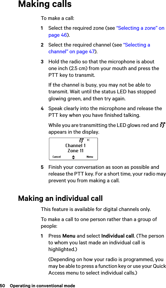50  Operating in conventional modeMaking callsTo make a call:1Select the required zone (see “Selecting a zone” on page 46). 2Select the required channel (see “Selecting a channel” on page 47).3Hold the radio so that the microphone is about one inch (2.5 cm) from your mouth and press the PTT key to transmit.If the channel is busy, you may not be able to transmit. Wait until the status LED has stopped glowing green, and then try again.4Speak clearly into the microphone and release the PTT key when you have finished talking.While you are transmitting the LED glows red and   appears in the display.5Finish your conversation as soon as possible and release the PTT key. For a short time, your radio may prevent you from making a call.Making an individual callThis feature is available for digital channels only. To make a call to one person rather than a group of people:1Press Menu and select Individual call. (The person to whom you last made an individual call is highlighted.)(Depending on how your radio is programmed, you may be able to press a function key or use your Quick Access menu to select individual calls.)Channel 1Zone 11MenuCancel