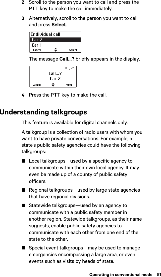  Operating in conventional mode  512Scroll to the person you want to call and press the PTT key to make the call immediately.3Alternatively, scroll to the person you want to call and press Select.The message Call...? briefly appears in the display. 4Press the PTT key to make the call.Understanding talkgroupsThis feature is available for digital channels only.A talkgroup is a collection of radio users with whom you want to have private conversations. For example, a state&apos;s public safety agencies could have the following talkgroups:■Local talkgroups—used by a specific agency to communicate within their own local agency. It may even be made up of a county of public safety officers. ■Regional talkgroups—used by large state agencies that have regional divisions. ■Statewide talkgroups—used by an agency to communicate with a public safety member in another region. Statewide talkgroups, as their name suggests, enable public safety agencies to communicate with each other from one end of the state to the other. ■Special event talkgroups—may be used to manage emergencies encompassing a large area, or even events such as visits by heads of state.Individual call Car 2  Car 1SelectCancelCall...?Car 2MenuCancel
