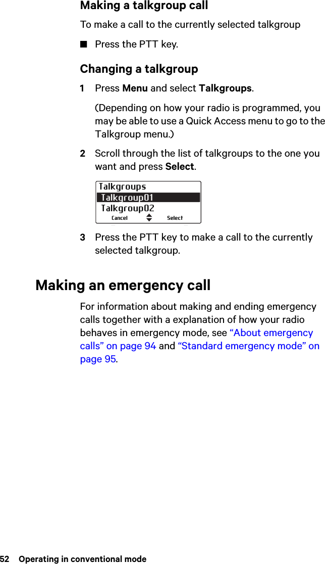 52  Operating in conventional modeMaking a talkgroup callTo make a call to the currently selected talkgroup■Press the PTT key.Changing a talkgroup1Press Menu and select Talkgroups.(Depending on how your radio is programmed, you may be able to use a Quick Access menu to go to the Talkgroup menu.)2Scroll through the list of talkgroups to the one you want and press Select.3Press the PTT key to make a call to the currently selected talkgroup.Making an emergency callFor information about making and ending emergency calls together with a explanation of how your radio behaves in emergency mode, see “About emergency calls” on page 94 and “Standard emergency mode” on page 95.Talkgroups Talkgroup01  Talkgroup02SelectCancel