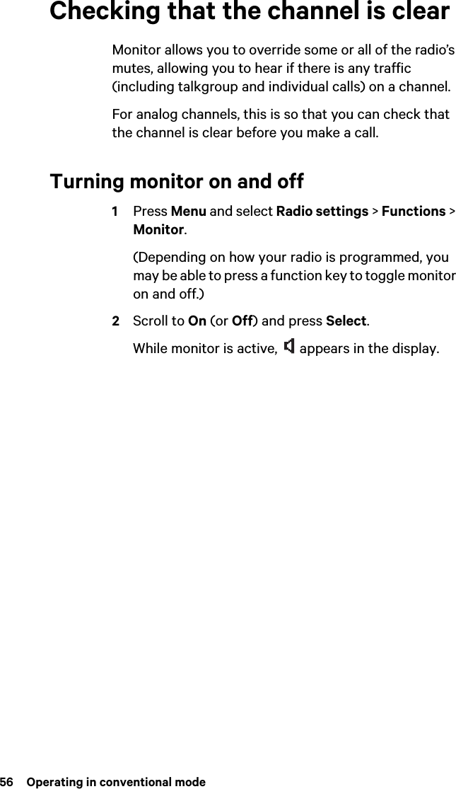 56  Operating in conventional modeChecking that the channel is clearMonitor allows you to override some or all of the radio’s mutes, allowing you to hear if there is any traffic (including talkgroup and individual calls) on a channel.For analog channels, this is so that you can check that the channel is clear before you make a call.Turning monitor on and off1Press Menu and select Radio settings &gt; Functions &gt; Monitor. (Depending on how your radio is programmed, you may be able to press a function key to toggle monitor on and off.)2Scroll to On (or Off) and press Select.While monitor is active,   appears in the display.