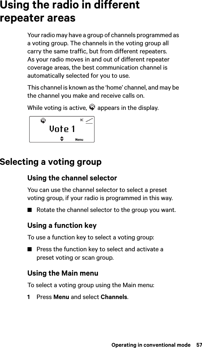  Operating in conventional mode  57Using the radio in different repeater areasYour radio may have a group of channels programmed as a voting group. The channels in the voting group all carry the same traffic, but from different repeaters. As your radio moves in and out of different repeater coverage areas, the best communication channel is automatically selected for you to use.This channel is known as the ‘home’ channel, and may be the channel you make and receive calls on. While voting is active,   appears in the display.Selecting a voting groupUsing the channel selectorYou can use the channel selector to select a preset voting group, if your radio is programmed in this way.■Rotate the channel selector to the group you want.Using a function keyTo use a function key to select a voting group:■Press the function key to select and activate a preset voting or scan group.Using the Main menuTo select a voting group using the Main menu: 1Press Menu and select Channels.Vote 1Menu