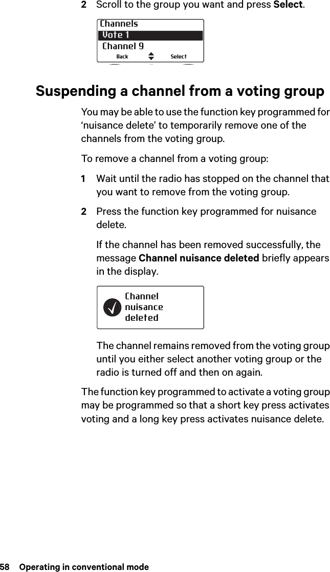 58  Operating in conventional mode2Scroll to the group you want and press Select.Suspending a channel from a voting groupYou may be able to use the function key programmed for ‘nuisance delete’ to temporarily remove one of the channels from the voting group.To remove a channel from a voting group:1Wait until the radio has stopped on the channel that you want to remove from the voting group.2Press the function key programmed for nuisance delete.If the channel has been removed successfully, the message Channel nuisance deleted briefly appears in the display.The channel remains removed from the voting group until you either select another voting group or the radio is turned off and then on again.The function key programmed to activate a voting group may be programmed so that a short key press activates voting and a long key press activates nuisance delete.Channels Vote 1 Channel 9SelectBackChannel nuisance deleted