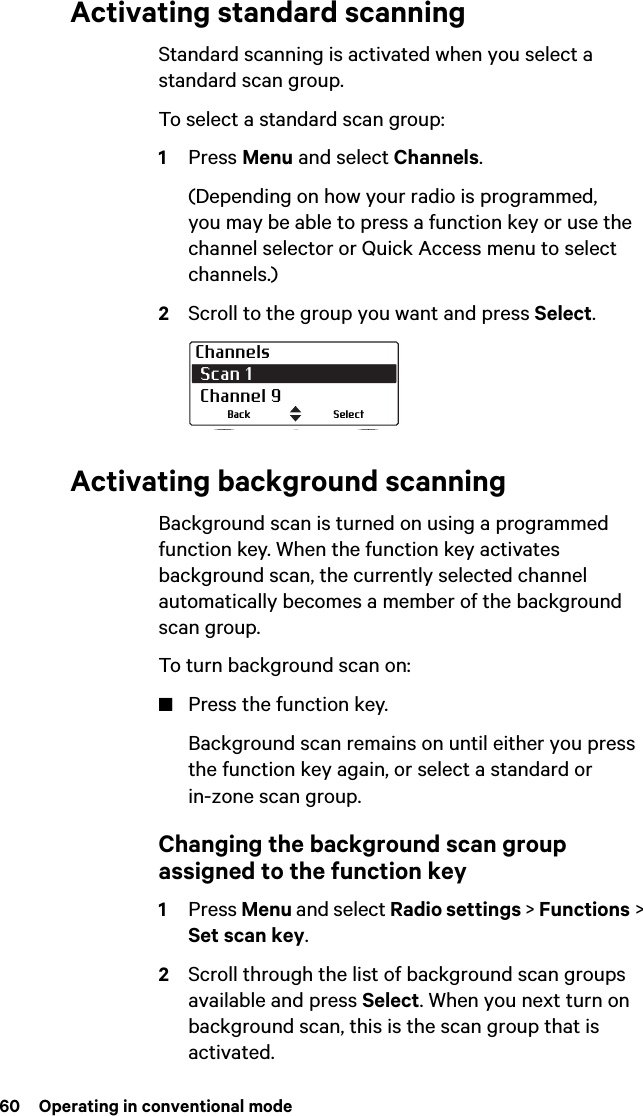 60  Operating in conventional modeActivating standard scanningStandard scanning is activated when you select a standard scan group.To select a standard scan group:1Press Menu and select Channels.(Depending on how your radio is programmed, you may be able to press a function key or use the channel selector or Quick Access menu to select channels.)2Scroll to the group you want and press Select.Activating background scanningBackground scan is turned on using a programmed function key. When the function key activates background scan, the currently selected channel automatically becomes a member of the background scan group.To turn background scan on:■Press the function key.Background scan remains on until either you press the function key again, or select a standard or in-zone scan group.Changing the background scan group assigned to the function key1Press Menu and select Radio settings &gt; Functions &gt; Set scan key. 2Scroll through the list of background scan groups available and press Select. When you next turn on background scan, this is the scan group that is activated.Channels Scan 1  Channel 9SelectBack