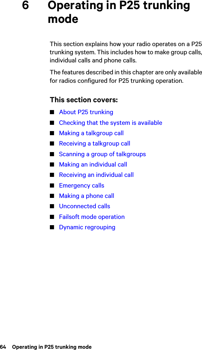 64  Operating in P25 trunking mode6 Operating in P25 trunking modeThis section explains how your radio operates on a P25 trunking system. This includes how to make group calls, individual calls and phone calls.The features described in this chapter are only available for radios configured for P25 trunking operation.This section covers:■About P25 trunking■Checking that the system is available■Making a talkgroup call■Receiving a talkgroup call■Scanning a group of talkgroups■Making an individual call■Receiving an individual call■Emergency calls■Making a phone call■Unconnected calls■Failsoft mode operation■Dynamic regrouping