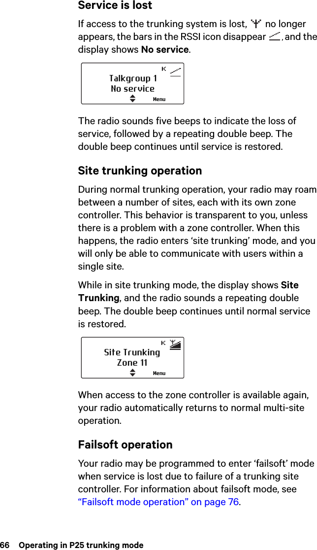 66  Operating in P25 trunking modeService is lostIf access to the trunking system is lost,   no longer appears, the bars in the RSSI icon disappear  , and the display shows No service.The radio sounds five beeps to indicate the loss of service, followed by a repeating double beep. The double beep continues until service is restored.Site trunking operationDuring normal trunking operation, your radio may roam between a number of sites, each with its own zone controller. This behavior is transparent to you, unless there is a problem with a zone controller. When this happens, the radio enters ‘site trunking’ mode, and you will only be able to communicate with users within a single site.While in site trunking mode, the display shows Site Trunking, and the radio sounds a repeating double beep. The double beep continues until normal service is restored.When access to the zone controller is available again, your radio automatically returns to normal multi-site operation.Failsoft operationYour radio may be programmed to enter ‘failsoft’ mode when service is lost due to failure of a trunking site controller. For information about failsoft mode, see “Failsoft mode operation” on page 76. Talkgroup 1No serviceMenuSite TrunkingZone 11Menu