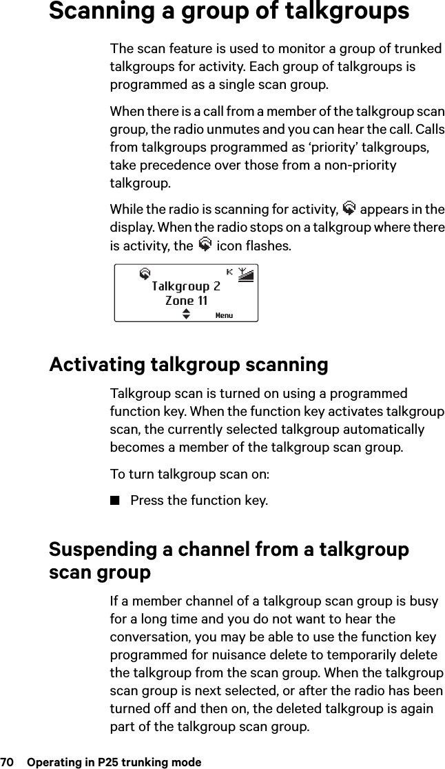 70  Operating in P25 trunking modeScanning a group of talkgroupsThe scan feature is used to monitor a group of trunked talkgroups for activity. Each group of talkgroups is programmed as a single scan group.When there is a call from a member of the talkgroup scan group, the radio unmutes and you can hear the call. Calls from talkgroups programmed as ‘priority’ talkgroups, take precedence over those from a non-priority talkgroup.While the radio is scanning for activity,   appears in the display. When the radio stops on a talkgroup where there is activity, the   icon flashes.Activating talkgroup scanningTalkgroup scan is turned on using a programmed function key. When the function key activates talkgroup scan, the currently selected talkgroup automatically becomes a member of the talkgroup scan group.To turn talkgroup scan on:■Press the function key.Suspending a channel from a talkgroup scan groupIf a member channel of a talkgroup scan group is busy for a long time and you do not want to hear the conversation, you may be able to use the function key programmed for nuisance delete to temporarily delete the talkgroup from the scan group. When the talkgroup scan group is next selected, or after the radio has been turned off and then on, the deleted talkgroup is again part of the talkgroup scan group.Talkgroup 2Zone 11Menu
