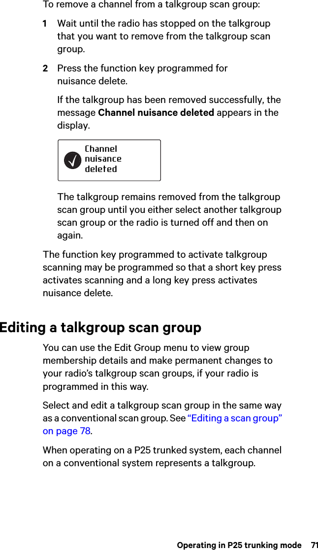  Operating in P25 trunking mode  71To remove a channel from a talkgroup scan group:1Wait until the radio has stopped on the talkgroup that you want to remove from the talkgroup scan group.2Press the function key programmed for nuisance delete.If the talkgroup has been removed successfully, the message Channel nuisance deleted appears in the display.The talkgroup remains removed from the talkgroup scan group until you either select another talkgroup scan group or the radio is turned off and then on again.The function key programmed to activate talkgroup scanning may be programmed so that a short key press activates scanning and a long key press activates nuisance delete.Editing a talkgroup scan groupYou can use the Edit Group menu to view group membership details and make permanent changes to your radio’s talkgroup scan groups, if your radio is programmed in this way.Select and edit a talkgroup scan group in the same way as a conventional scan group. See “Editing a scan group” on page 78.When operating on a P25 trunked system, each channel on a conventional system represents a talkgroup.Channel nuisance deleted