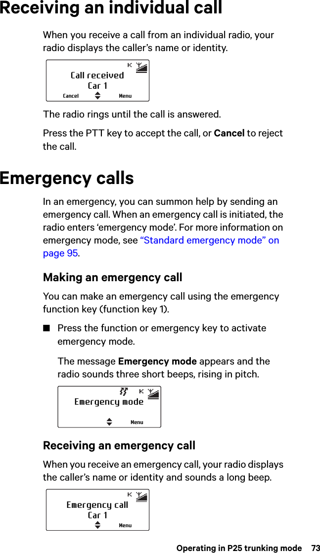  Operating in P25 trunking mode  73Receiving an individual callWhen you receive a call from an individual radio, your radio displays the caller’s name or identity.The radio rings until the call is answered.Press the PTT key to accept the call, or Cancel to reject the call.Emergency callsIn an emergency, you can summon help by sending an emergency call. When an emergency call is initiated, the radio enters ‘emergency mode’. For more information on emergency mode, see “Standard emergency mode” on page 95.Making an emergency callYou can make an emergency call using the emergency function key (function key 1).■Press the function or emergency key to activate emergency mode.The message Emergency mode appears and the radio sounds three short beeps, rising in pitch. Receiving an emergency callWhen you receive an emergency call, your radio displays the caller’s name or identity and sounds a long beep.Call receivedCar 1MenuCancelEmergency modeMenuEmergency callCar 1Menu