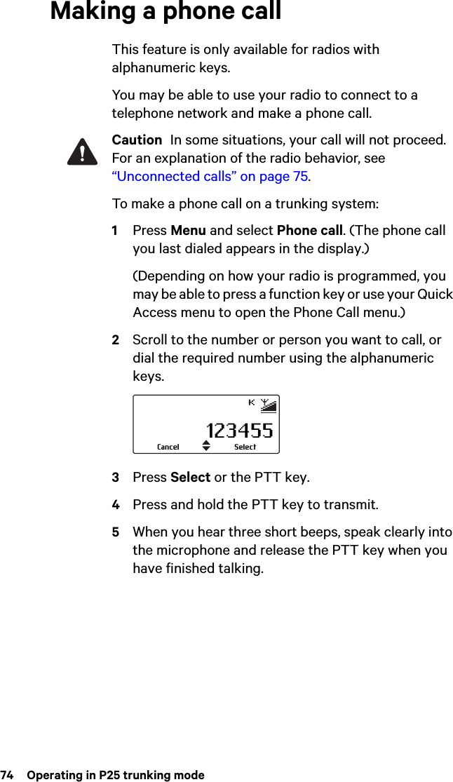 74  Operating in P25 trunking modeMaking a phone callThis feature is only available for radios with alphanumeric keys.You may be able to use your radio to connect to a telephone network and make a phone call.Caution  In some situations, your call will not proceed. For an explanation of the radio behavior, see “Unconnected calls” on page 75.To make a phone call on a trunking system:1Press Menu and select Phone call. (The phone call you last dialed appears in the display.)(Depending on how your radio is programmed, you may be able to press a function key or use your Quick Access menu to open the Phone Call menu.)2Scroll to the number or person you want to call, or  dial the required number using the alphanumeric keys.3Press Select or the PTT key.4Press and hold the PTT key to transmit.5When you hear three short beeps, speak clearly into the microphone and release the PTT key when you have finished talking.123455SelectCancel